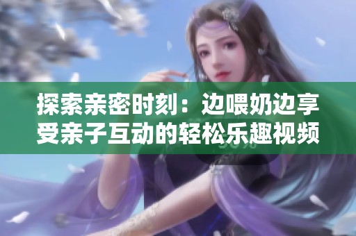 探索亲密时刻：边喂奶边享受亲子互动的轻松乐趣视频