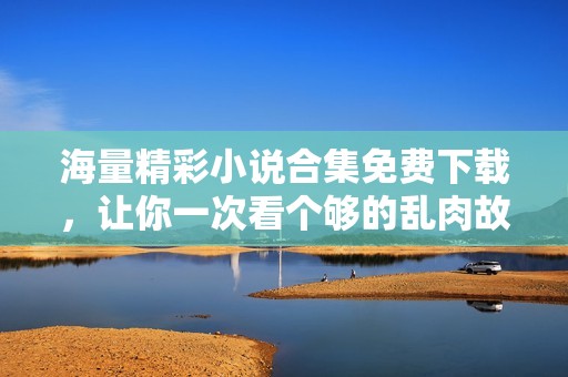 海量精彩小说合集免费下载，让你一次看个够的乱肉故事