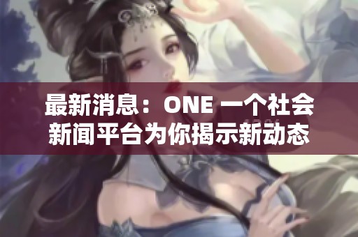 最新消息：ONE 一个社会新闻平台为你揭示新动态