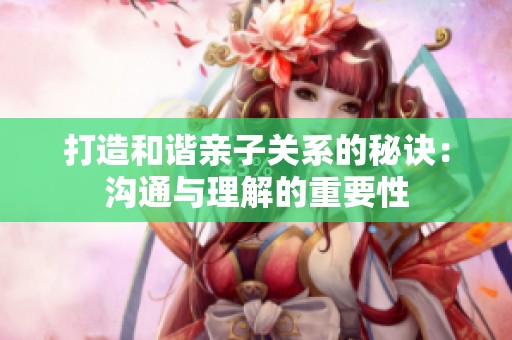 打造和谐亲子关系的秘诀：沟通与理解的重要性
