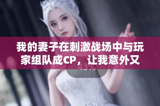 我的妻子在刺激战场中与玩家组队成CP，让我意外又吃醋