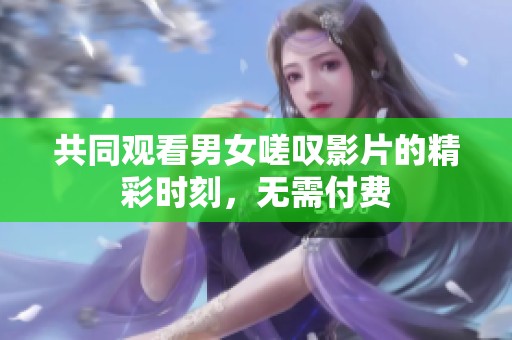 共同观看男女嗟叹影片的精彩时刻，无需付费