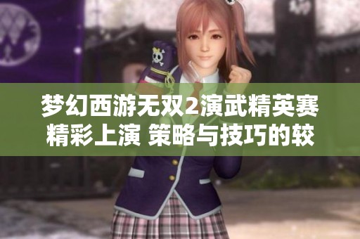 梦幻西游无双2演武精英赛精彩上演 策略与技巧的较量揭秘