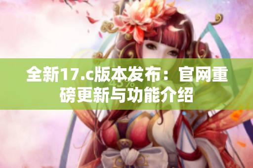 全新17.c版本发布：官网重磅更新与功能介绍