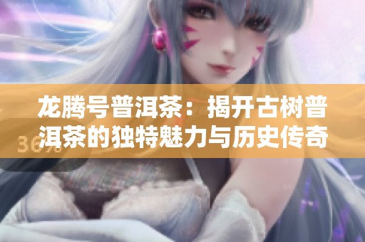 龙腾号普洱茶：揭开古树普洱茶的独特魅力与历史传奇