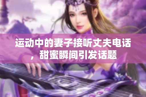 运动中的妻子接听丈夫电话，甜蜜瞬间引发话题
