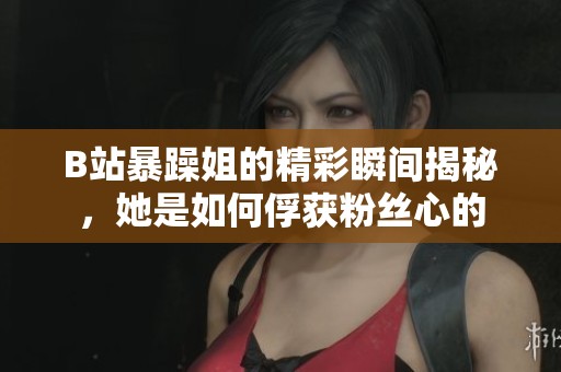 B站暴躁姐的精彩瞬间揭秘，她是如何俘获粉丝心的