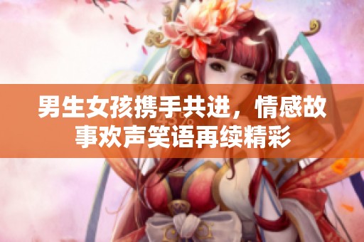 男生女孩携手共进，情感故事欢声笑语再续精彩