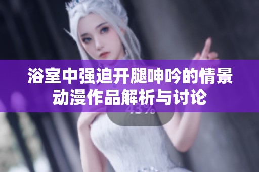 浴室中强迫开腿呻吟的情景动漫作品解析与讨论