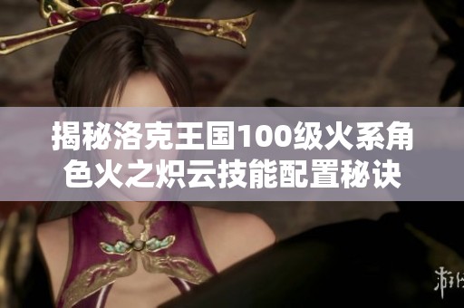 揭秘洛克王国100级火系角色火之炽云技能配置秘诀