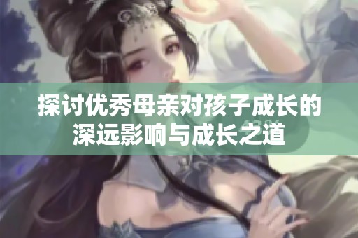 探讨优秀母亲对孩子成长的深远影响与成长之道