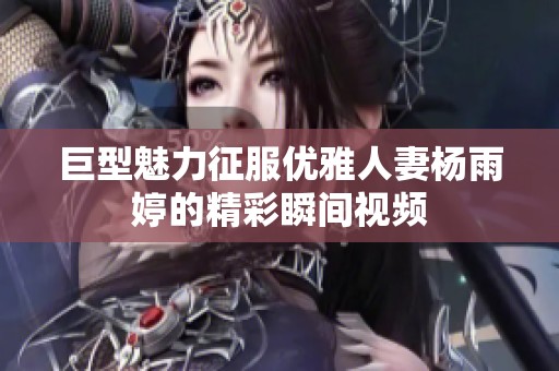 巨型魅力征服优雅人妻杨雨婷的精彩瞬间视频