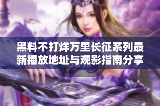 黑料不打烊万里长征系列最新播放地址与观影指南分享
