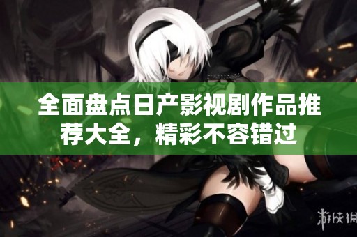 全面盘点日产影视剧作品推荐大全，精彩不容错过