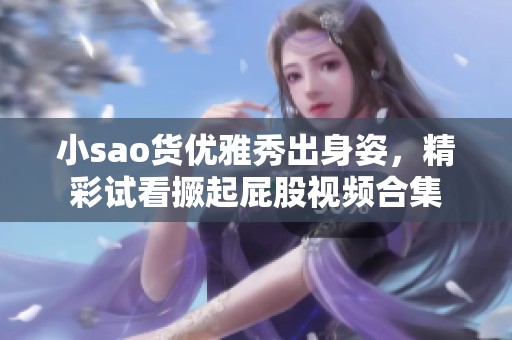 小sao货优雅秀出身姿，精彩试看撅起屁股视频合集