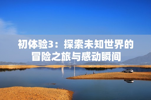 初体验3：探索未知世界的冒险之旅与感动瞬间