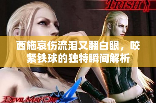 西施哀伤流泪又翻白眼，咬紧铁球的独特瞬间解析