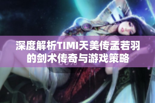 深度解析TIMI天美传孟若羽的剑术传奇与游戏策略