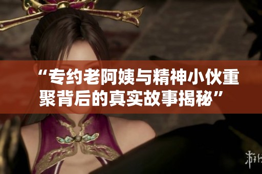 “专约老阿姨与精神小伙重聚背后的真实故事揭秘”