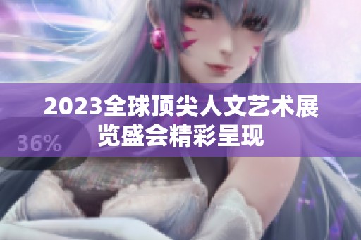 2023全球顶尖人文艺术展览盛会精彩呈现
