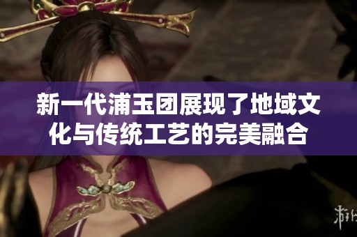 新一代浦玉团展现了地域文化与传统工艺的完美融合