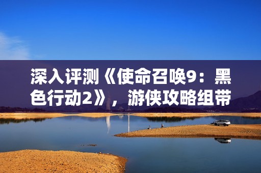 深入评测《使命召唤9：黑色行动2》，游侠攻略组带你体验全新战场魅力