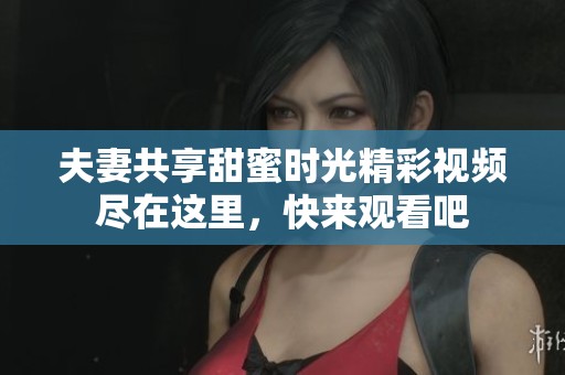 夫妻共享甜蜜时光精彩视频尽在这里，快来观看吧