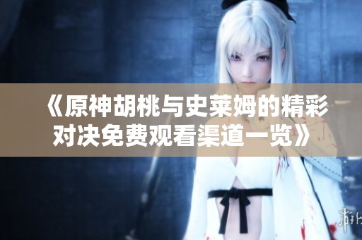 《原神胡桃与史莱姆的精彩对决免费观看渠道一览》
