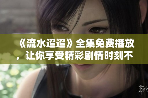 《流水迢迢》全集免费播放，让你享受精彩剧情时刻不离开