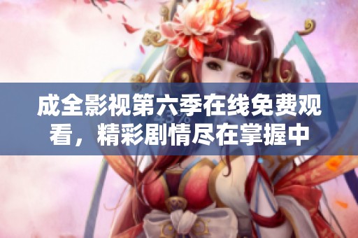 成全影视第六季在线免费观看，精彩剧情尽在掌握中