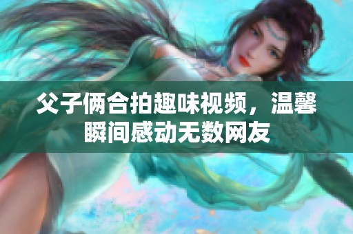 父子俩合拍趣味视频，温馨瞬间感动无数网友