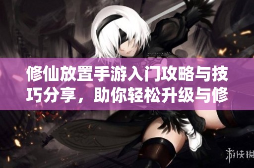 修仙放置手游入门攻略与技巧分享，助你轻松升级与修炼