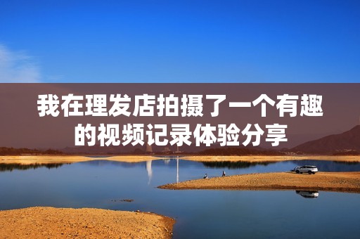 我在理发店拍摄了一个有趣的视频记录体验分享