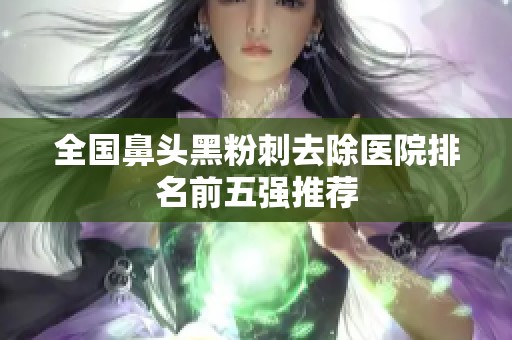 全国鼻头黑粉刺去除医院排名前五强推荐