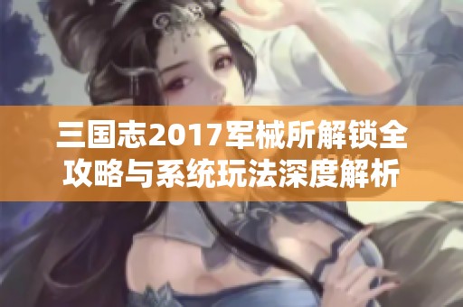 三国志2017军械所解锁全攻略与系统玩法深度解析