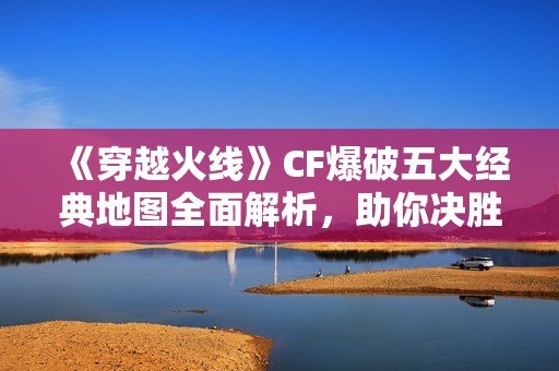 《穿越火线》CF爆破五大经典地图全面解析，助你决胜千里!