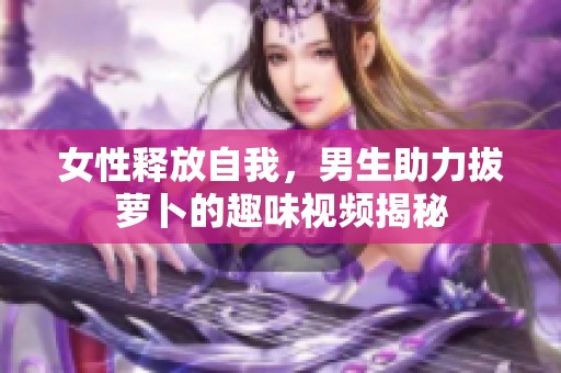 女性释放自我，男生助力拔萝卜的趣味视频揭秘
