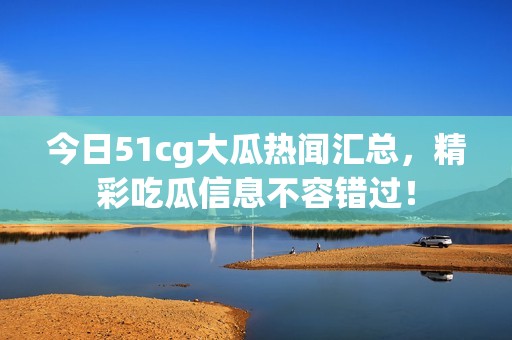 今日51cg大瓜热闻汇总，精彩吃瓜信息不容错过！