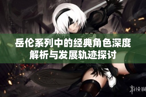 岳伦系列中的经典角色深度解析与发展轨迹探讨