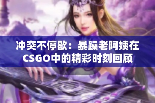 冲突不停歇：暴躁老阿姨在CSGO中的精彩时刻回顾