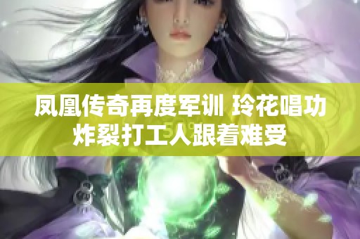凤凰传奇再度军训 玲花唱功炸裂打工人跟着难受