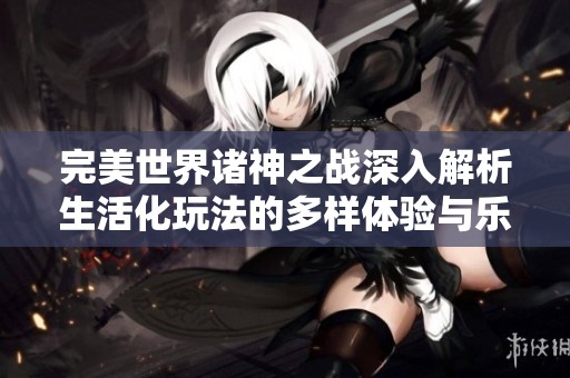 完美世界诸神之战深入解析生活化玩法的多样体验与乐趣
