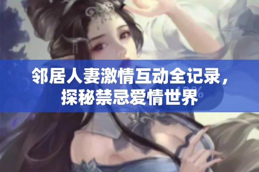 邻居人妻激情互动全记录，探秘禁忌爱情世界