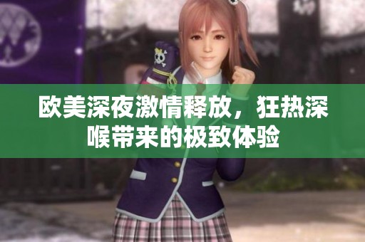 欧美深夜激情释放，狂热深喉带来的极致体验