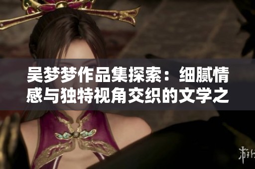 吴梦梦作品集探索：细腻情感与独特视角交织的文学之旅