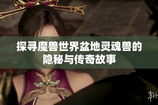 探寻魔兽世界盆地灵魂兽的隐秘与传奇故事