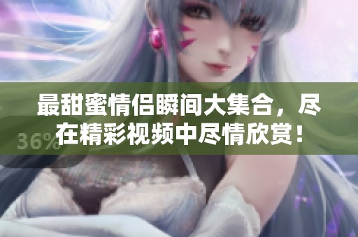 最甜蜜情侣瞬间大集合，尽在精彩视频中尽情欣赏！