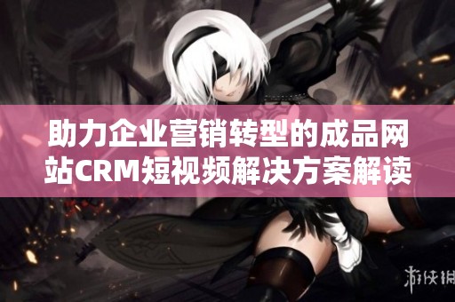 助力企业营销转型的成品网站CRM短视频解决方案解读