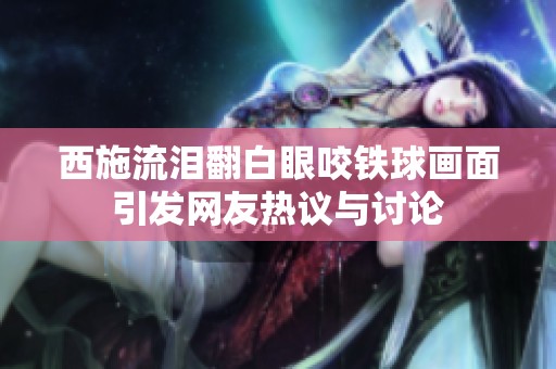 西施流泪翻白眼咬铁球画面引发网友热议与讨论