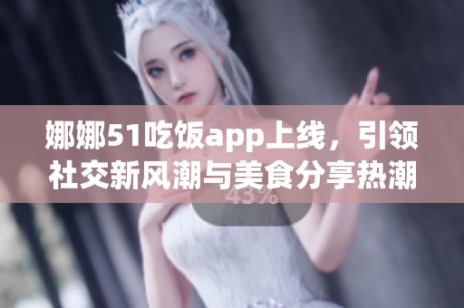 娜娜51吃饭app上线，引领社交新风潮与美食分享热潮
